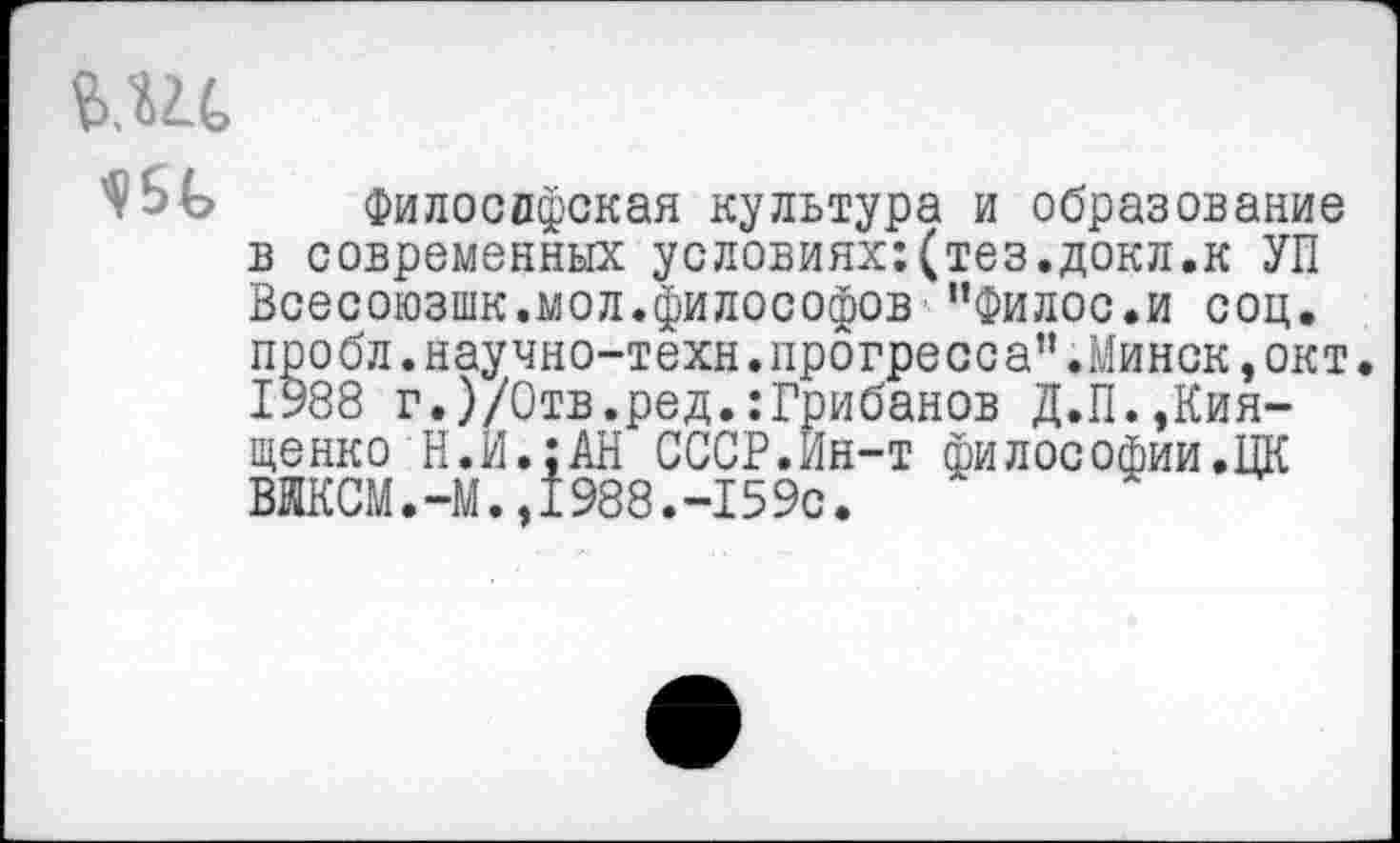 ﻿ми
Философская культура и образование в современных условиях:(тез.докл.к УП Всесоюзшк.мол.философов ’’Филос.и соц. пробл.научно-техн.прогресса”.Минск,окт. 1988 г.)/0тв.ред.:Грибанов Д.П.,Кия-щенко Н.И.:АН СССР.Йн-т философии.ЦК ВЛКСМ.-М.,1988.-159с.